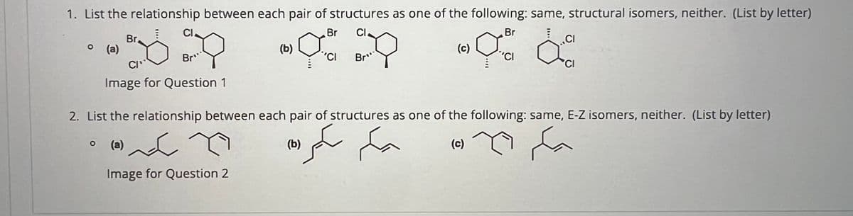 1. List the relationship between each pair of structures as one of the following: same, structural isomers, neither. (List by letter)
Br
(a)
CI
CI
Br
Br
Cl
(b)
'Cl
Bro
Br
(c)
'CI
♡ da
CI
CI
Image for Question 1
2. List the relationship between each pair of structures as one of the following: same, E-Z isomers, neither. (List by letter)
(a)
سكر
(b)
Image for Question 2
يكم سكر
(c)