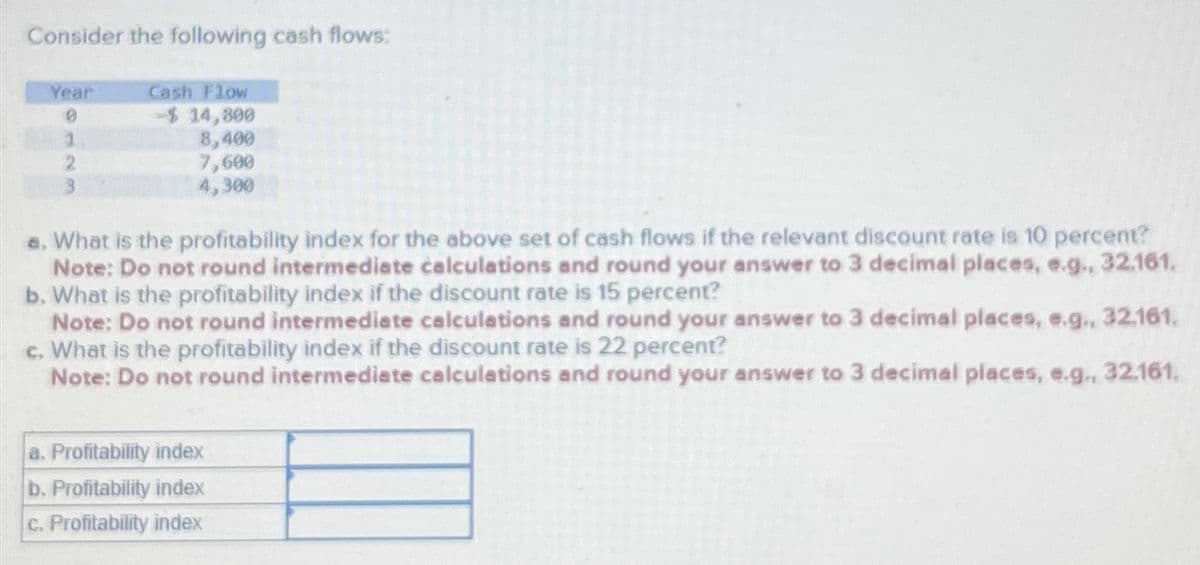 Consider the following cash flows:
Year
Cash Flow
0
-$ 14,800
1
8,400
2
7,600
4,300
a. What is the profitability index for the above set of cash flows if the relevant discount rate is 10 percent?
Note: Do not round intermediate calculations and round your answer to 3 decimal places, e.g., 32.161.
b. What is the profitability index if the discount rate is 15 percent?
Note: Do not round intermediate calculations and round your answer to 3 decimal places, e.g., 32.161.
c. What is the profitability index if the discount rate is 22 percent?
Note: Do not round intermediate calculations and round your answer to 3 decimal places, e.g., 32.161.
a. Profitability index
b. Profitability index
c. Profitability index