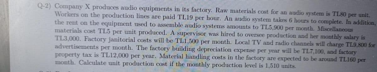 per
Q-2) Company X produces audio equipments in its factory. Raw materials cost for an audio system is TL80 per unit.
Workers on the production lines are paid TL19 per hour. An audio system takes 6 hours to complete. In addition,
the rent on the equipment used to assemble audio systems amounts to TL5,900
materials cost TL5 per unit produced. A supervisor was hired to oversee production and her monthly salary is
month. Miscellaneous
TL3,000. Factory janitorial costs will be TL1,500 per month. Local TV and radio channels will charge TL9,800 for
advertisements per month. The factory building depreciation expense per year will be TL7,100, and factory
property tax is TL12,000 per year. Material handling costs in the factory are expected to be around TL160 per
month. Calculate unit production cost if the monthly production level is 1,510 units.