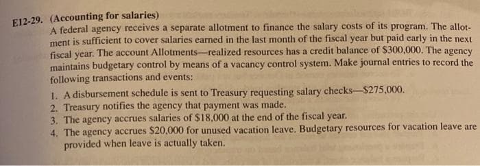 E12-29. (Accounting for salaries)
A federal agency receives a separate allotment to finance the salary costs of its program. The allot-
ment is sufficient to cover salaries earned in the last month of the fiscal year but paid early in the next
fiscal year. The account Allotments-realized resources has a credit balance of $300,000. The agency
maintains budgetary control by means of a vacancy control system. Make journal entries to record the
following transactions and events:
1. A disbursement schedule is sent to Treasury requesting salary checks-$275,000.
2. Treasury notifies the agency that payment was made.
3. The agency accrues salaries of $18,000 at the end of the fiscal year.
4. The agency accrues $20,000 for unused vacation leave. Budgetary resources for vacation leave are
provided when leave is actually taken.