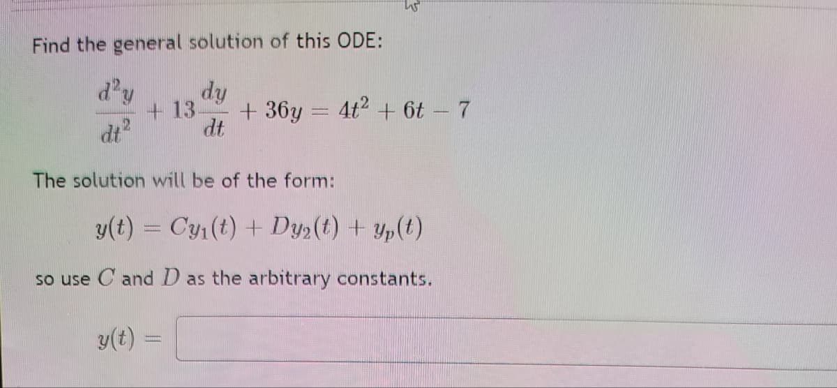 Find the general solution of this ODE:
d'y
dy
+13-
+ 36y = 4t2 + t - 7
dt
dt
The solution will be of the form:
y(t) = Cy (t) + Dy(t) + yp(t)
so use C and D as the arbitrary constants.
y(t)
