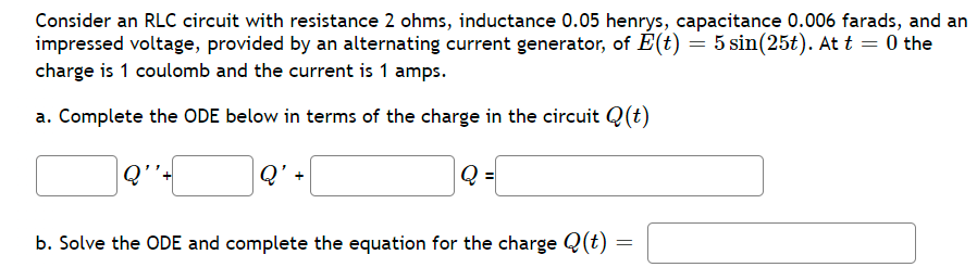 Consider an RLC circuit with resistance 2 ohms, inductance 0.05 henrys, capacitance 0.006 farads, and an
impressed voltage, provided by an alternating current generator, of E(t) = 5 sin(25t). At t = 0 the
charge is 1 coulomb and the current is 1 amps.
a. Complete the ODE below in terms of the charge in the circuit Q(t)
Q'-
| Q ={
b. Solve the ODE and complete the equation for the charge Q(t)
=