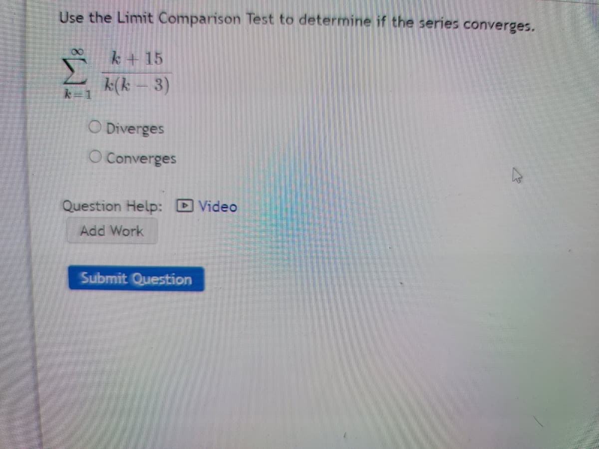 Use the Limit Comparison Test to determine if the series converges.
k+ 15
k(k – 3)
O Diverges
O Converges
Question Help: D Video
Add Work
Submit Question
