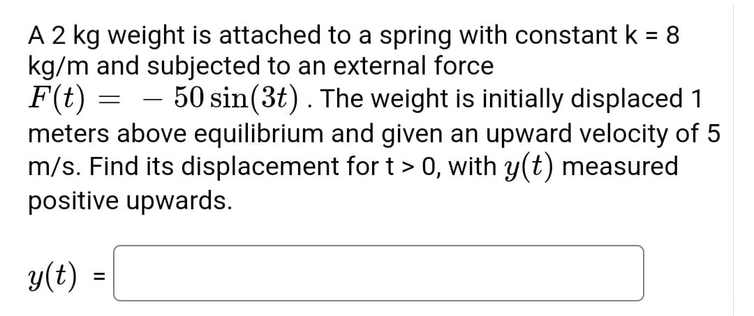 A 2 kg weight is attached to a spring with constant k = 8
kg/m and subjected to an external force
F(t) =
50 sin(3t). The weight is initially displaced 1
meters above equilibrium and given an upward velocity of 5
m/s. Find its displacement for t > 0, with y(t) measured
positive upwards.
(t)