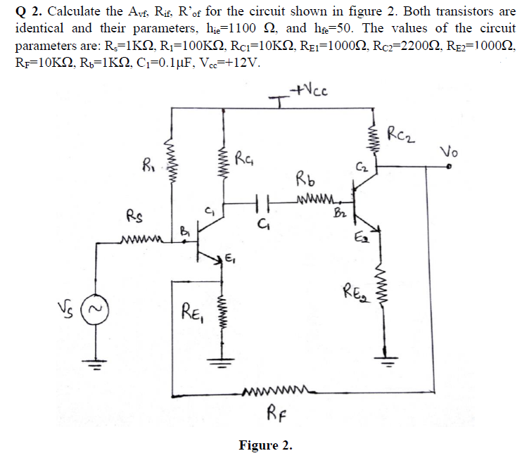 Q 2. Calculate the Avf, Rif, R'of for the circuit shown in figure 2. Both transistors are
identical and their parameters, hie=1100 Q, and he=50. The values of the circuit
parameters are: R;=1KQ, R1=100KN, Rci=10KN, REI=10002, Rcz=22002, RE2=10002,
Rp=10K2, R,=1KN, C1=0.1µF, Vec=+12V.
+Vcc
RCz
Vo
Cz
Rb
Rs
wwwa
E,
REg
RE,
RF
Figure 2.
ww
www
www
www
wwwwm
