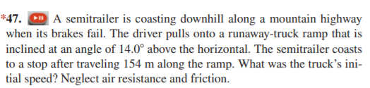 *47.
| A semitrailer is coasting downhill along a mountain highway
when its brakes fail. The driver pulls onto a runaway-truck ramp that is
inclined at an angle of 14.0° above the horizontal. The semitrailer coasts
to a stop after traveling 154 m along the ramp. What was the truck's ini-
tial speed? Neglect air resistance and friction.
