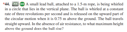 *44.
a0 A small lead ball, attached to a 1.5-m rope, is being whirled
in a circle that lies in the vertical plane. The ball is whirled at a constant
rate of three revolutions per second and is released on the upward part of
the circular motion when it is 0.75 m above the ground. The ball travels
straight upward. In the absence of air resistance, to what maximum height
above the ground does the ball rise?
