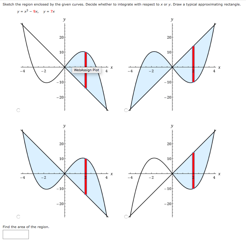Sketch the region enclosed by the given curves. Decide whether to integrate with respect to x or y. Draw a typical approximating rectangle.
y = x3 - 9x, y = 7x
y
20-
10
10
-4
-:
WebAssign Plot 4
-4
-2
-10
-10
- 20
-20
y
20
20
10
10
-4
-2
-4
-2
10
-10
-20
-20
Find the area of the region.
20
