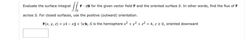 Evaluate the surface integral
F. ds for the given vector field F and the oriented surface S. In other words, find the flux of F
across S. For closed surfaces, use the positive (outward) orientation.
F(x, y, z) = yi - xj + 5zk, S is the hemisphere x? + y? + z? = 4, z 2 0, oriented downward
