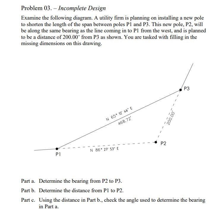 Problem 03.-Incomplete Design
Examine the following diagram. A utility firm is planning on installing a new pole
to shorten the length of the span between poles P1 and P3. This new pole, P2, will
be along the same bearing as the line coming in to P1 from the west, and is planned
to be a distance of 200.00' from P3 as shown. You are tasked with filling in the
missing dimensions on this drawing.
P1
N 65° 12' 46" E
468.72'
N 86° 27' 53" E
Part a. Determine the bearing from P2 to P3.
Part b. Determine the distance from P1 to P2.
P2
200.00'
P3
Part c. Using the distance in Part b., check the angle used to determine the bearing
in Part a.