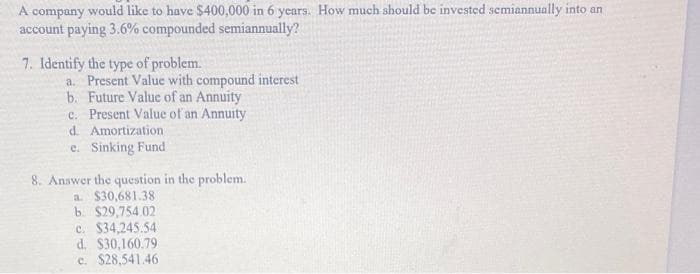 A company would like to have $400,000 in 6 years. How much should be invested semiannually into an
account paying 3.6% compounded semiannually?
7. Identify the type of problem.
a. Present Value with compound interest
b. Future Value of an Annuity
c. Present Value of an Annuity
d. Amortization
e. Sinking Fund
8. Answer the question in the problem.
a. $30,681.38
b. $29,754.02.
c. $34,245.54
d. $30,160.79
c. $28,541.46