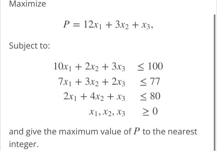 Maximize
Subject to:
P = 12x₁ + 3x2 + x3,
10x₁ + 2x2 + 3x3
7x1 + 3x2 + 2x3
2x1 + 4x2 + x3
X1, X2, X3
≤100
≤77
€80
≥0
and give the maximum value of P to the nearest
integer.