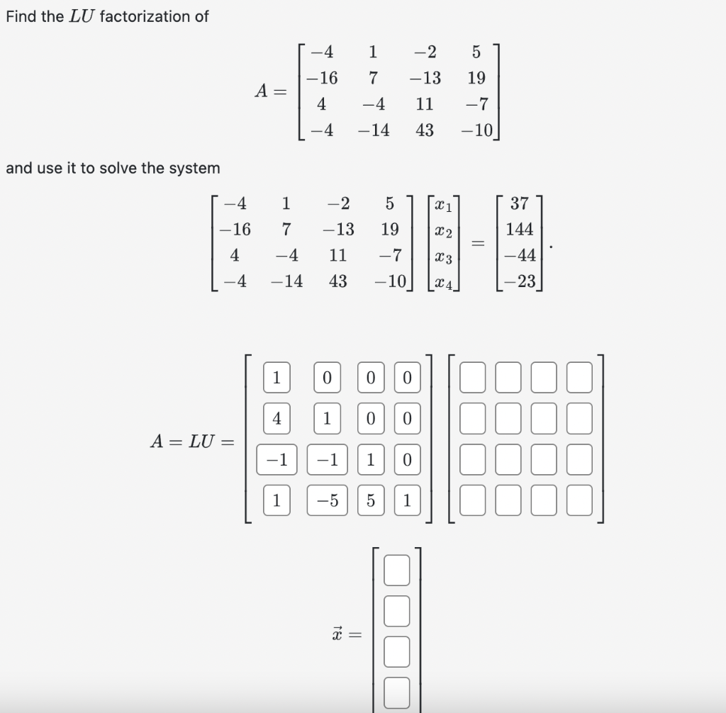 Find the LU factorization of
and use it to solve the system
–4
-16
4
-4
A = LU =
A =
1
4
1
7
-4 11
-14 43
-1
-4
-16
4
1
4
-2 5
-13 19
-7
x 3
-10] X4
0
1
1 -2
-13
5
7
19
-4
11 -7
-14 43 -10
0 0
0
||
−1 1 0
-5 5
0
1
4
x1
X2
37
144
-44
-23