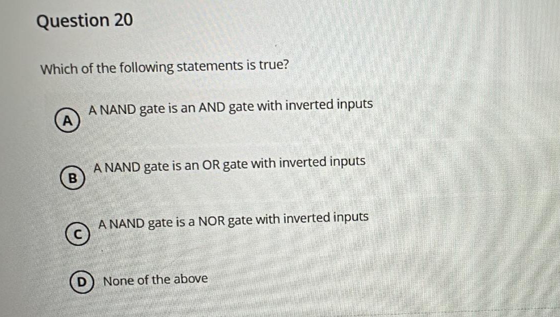 Question 20
Which of the following statements is true?
A NAND gate is an AND gate with inverted inputs
B
A NAND gate is an OR gate with inverted inputs
©
A NAND gate is a NOR gate with inverted inputs
None of the above