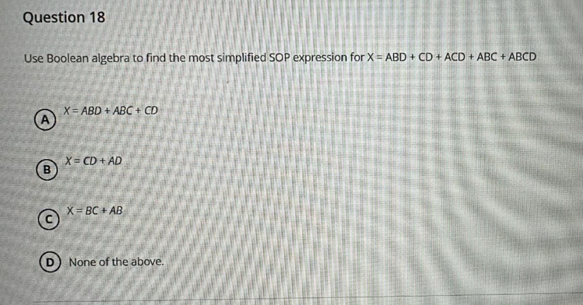 Question 18
Use Boolean algebra to find the most simplified SOP expression for X = ABD + CD + ACD + ABC + ABCD
A
B
X=ABD+ABC + CD
X= CD+AD
©
X=BC+AB
D None of the above.