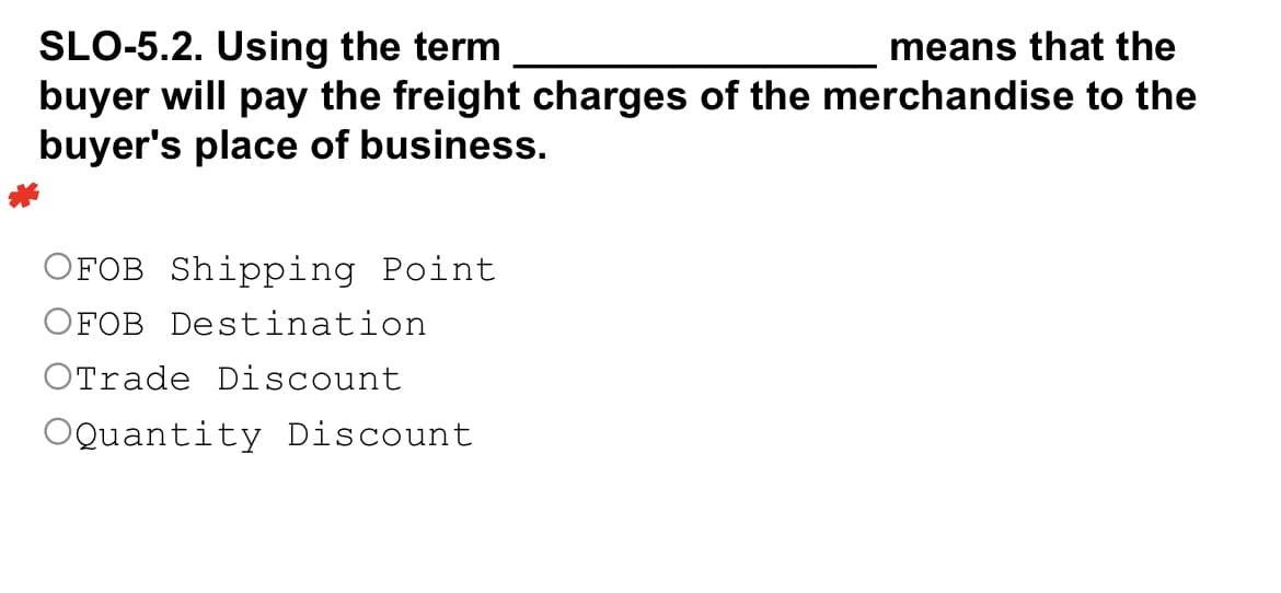 SLO-5.2. Using the term
means that the
buyer will pay the freight charges of the merchandise to the
buyer's place of business.
OFOB Shipping Point
OFOB Destination
OTrade Discount
OQuantity Discount
