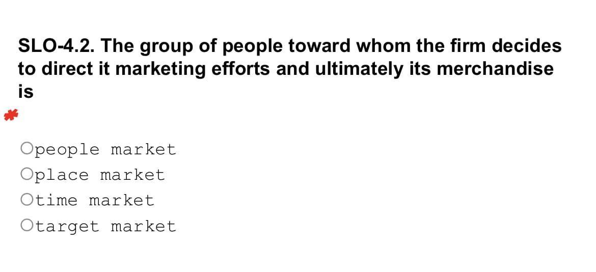 SLO-4.2. The group of people toward whom the firm decides
to direct it marketing efforts and ultimately its merchandise
is
Opeople market
Oplace market
Otime market
Otarget market