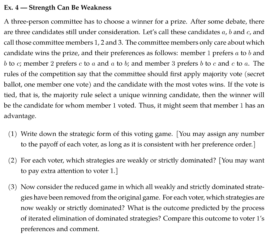 Ex. 4 Strength Can Be Weakness
A three-person committee has to choose a winner for a prize. After some debate, there
are three candidates still under consideration. Let's call these candidates a, b and c, and
call those committee members 1, 2 and 3. The committee members only care about which
candidate wins the prize, and their preferences as follows: member 1 prefers a to b and
b to c; member 2 prefers c to a and a to b; and member 3 prefers b to c and c to a. The
rules of the competition say that the committee should first apply majority vote (secret
ballot, one member one vote) and the candidate with the most votes wins. If the vote is
tied, that is, the majority rule select a unique winning candidate, then the winner will
be the candidate for whom member 1 voted. Thus, it might seem that member 1 has an
advantage.
(1) Write down the strategic form of this voting game. [You may assign any number
to the payoff of each voter, as long as it is consistent with her preference order.]
(2) For each voter, which strategies are weakly or strictly dominated? [You may want
to pay extra attention to voter 1.]
(3) Now consider the reduced game in which all weakly and strictly dominated strate-
gies have been removed from the original game. For each voter, which strategies are
now weakly or strictly dominated? What is the outcome predicted by the process
of iterated elimination of dominated strategies? Compare this outcome to voter l's
preferences and comment.