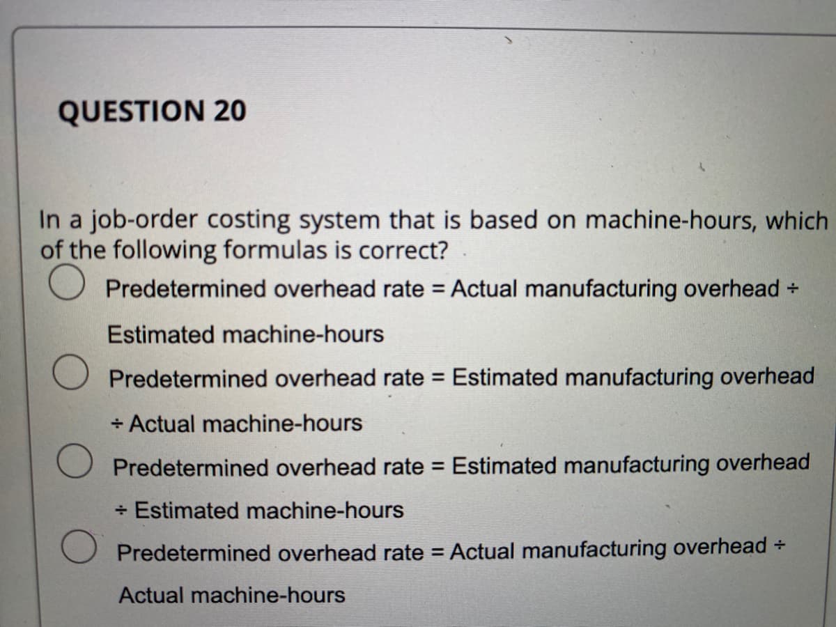 QUESTION 20
In a job-order costing system that is based on machine-hours, which
of the following formulas is correct?
Predetermined overhead rate = Actual manufacturing overhead +
Estimated machine-hours
Predetermined overhead rate = Estimated manufacturing overhead
+ Actual machine-hours
Predetermined overhead rate = Estimated manufacturing overhead
+ Estimated machine-hours
Predetermined overhead rate = Actual manufacturing overhead +
Actual machine-hours