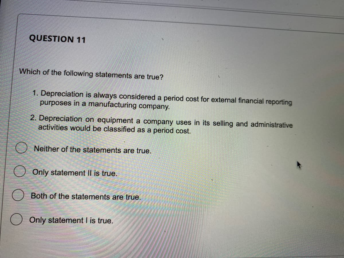 QUESTION 11
Which of the following statements are true?
1. Depreciation is always considered a period cost for external financial reporting
purposes in a manufacturing company.
2. Depreciation on equipment a company uses in its selling and administrative
activities would be classified as a period cost.
ONeither of the statements are true.
Only statement II is true.
Both of the statements are true.
Only statement I is true.