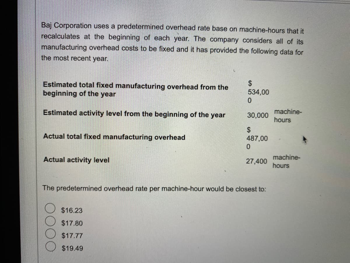 Baj Corporation uses a predetermined overhead rate base on machine-hours that it
recalculates at the beginning of each year. The company considers all of its
manufacturing overhead costs to be fixed and it has provided the following data for
the most recent year.
Estimated total fixed manufacturing overhead from the
beginning of the
year
Estimated activity level from the beginning of the year
Actual total fixed manufacturing overhead
Actual activity level
$
534,00
0
$16.23
$17.80
$17.77
$19.49
30,000
$
487,00
0
27,400
The predetermined overhead rate per machine-hour would be closest to:
machine-
hours
machine-
hours