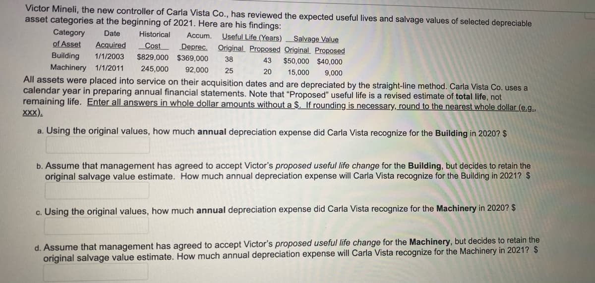 Victor Mineli, the new controller of Carla Vista Co., has reviewed the expected useful lives and salvage values of selected depreciable
asset categories at the beginning of 2021. Here are his findings:
Category
of Asset
Date
Historical
Accum.
Useful Life (Years)
Original Proposed Original Proposed
Salvage Value
Acquired
Cost
Deprec.
$829,000 $369,000
Building
1/1/2003
43
$50,000 $40,000
Machinery 1/1/2011
245,000
92,000
25
20
15,000
9,000
All assets were placed into service on their acquisition dates and are depreciated by the straight-line method. Carla Vista Co. uses a
calendar year in preparing annual financial statements. Note that "Proposed" useful life is a revised estimate of total life, not
remaining life. Enter all answers in whole dollar amounts without a $. If rounding is necessary, round to the nearest whole dollar (e.g.,
XXX).
a. Using the original values, how much annual depreciation expense did Carla Vista recognize for the Building in 2020? $
b. Assume that management has agreed to accept Victor's proposed useful life change for the Building, but decides to retain the
original salvage value estimate. How much annual depreciation expense will Carla Vista recognize for the Building in 2021? $
c. Using the original values, how much annual depreciation expense did Carla Vista recognize for the Machinery in 2020? $
d. Assume that management has agreed to accept Victor's proposed useful life change for the Machinery, but decides to retain the
original salvage value estimate. How much annual depreciation expense will Carla Vista recognize for the Machinery in 2021? $
