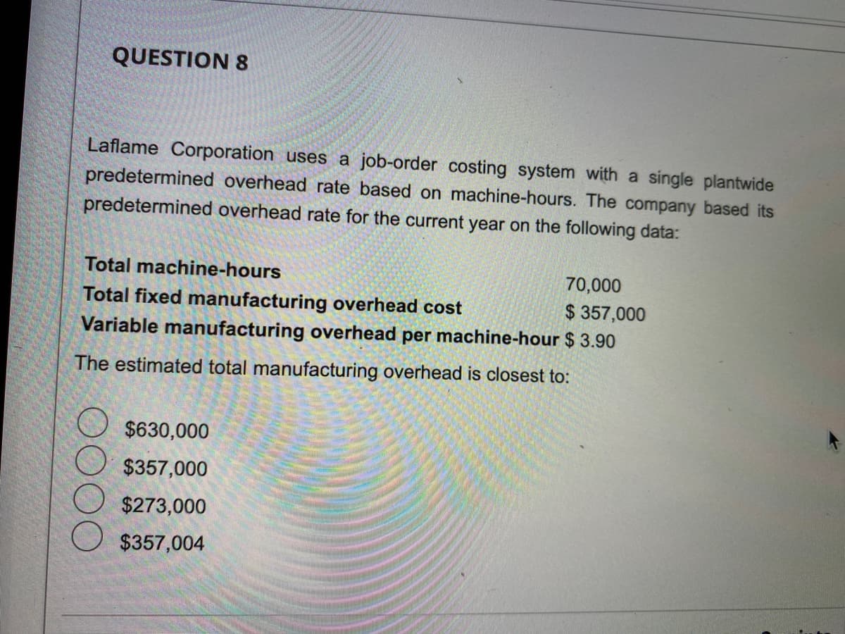 QUESTION 8
Laflame Corporation uses a job-order costing system with a single plantwide
predetermined overhead rate based on machine-hours. The company based its
predetermined overhead rate for the current year on the following data:
Total machine-hours
70,000
Total fixed manufacturing overhead cost
$357,000
Variable manufacturing overhead per machine-hour $ 3.90
The estimated total manufacturing overhead is closest to:
$630,000
$357,000
$273,000
$357,004