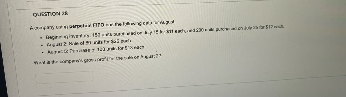QUESTION 28
A company using perpetual FIFO has the following data for August:
Beginning inventory: 150 units purchased on July 15 for $11 each, and 200 units purchased on July 25 for $12 each.
August 2: Sale of 80 units for $25 each
August 5: Purchase of 100 units for $13 each
What is the company's gross profit for the sale on August 2?
