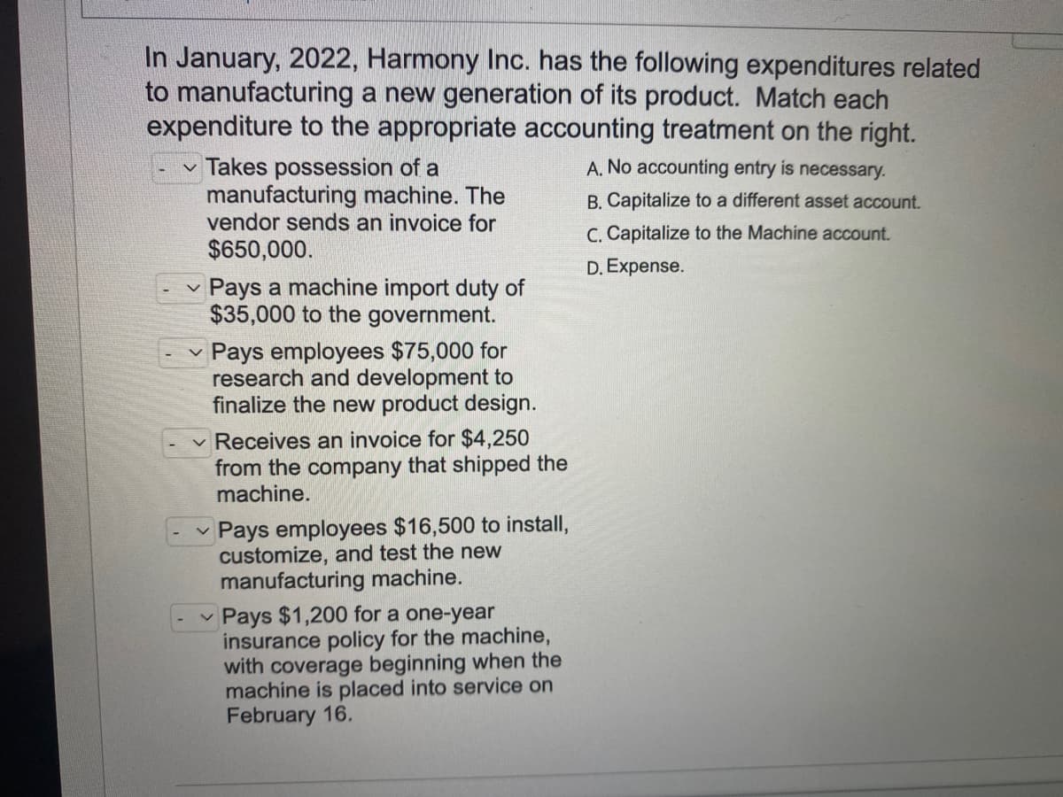 In January, 2022, Harmony Inc. has the following expenditures related
to manufacturing a new generation of its product. Match each
expenditure to the appropriate accounting treatment on the right.
Takes possession of a
manufacturing machine. The
vendor sends an invoice for
A. No accounting entry is necessary.
B. Capitalize to a different asset account.
C. Capitalize to the Machine account.
$650,000.
D. Expense.
Pays a machine import duty of
$35,000 to the government.
Pays employees $75,000 for
research and development to
finalize the new product design.
Receives an invoice for $4,250
from the company that shipped the
machine.
Pays employees $16,500 to install,
customize, and test the new
manufacturing machine.
v Pays $1,200 for a one-year
insurance policy for the machine,
with coverage beginning when the
machine is placed into service on
February 16.
