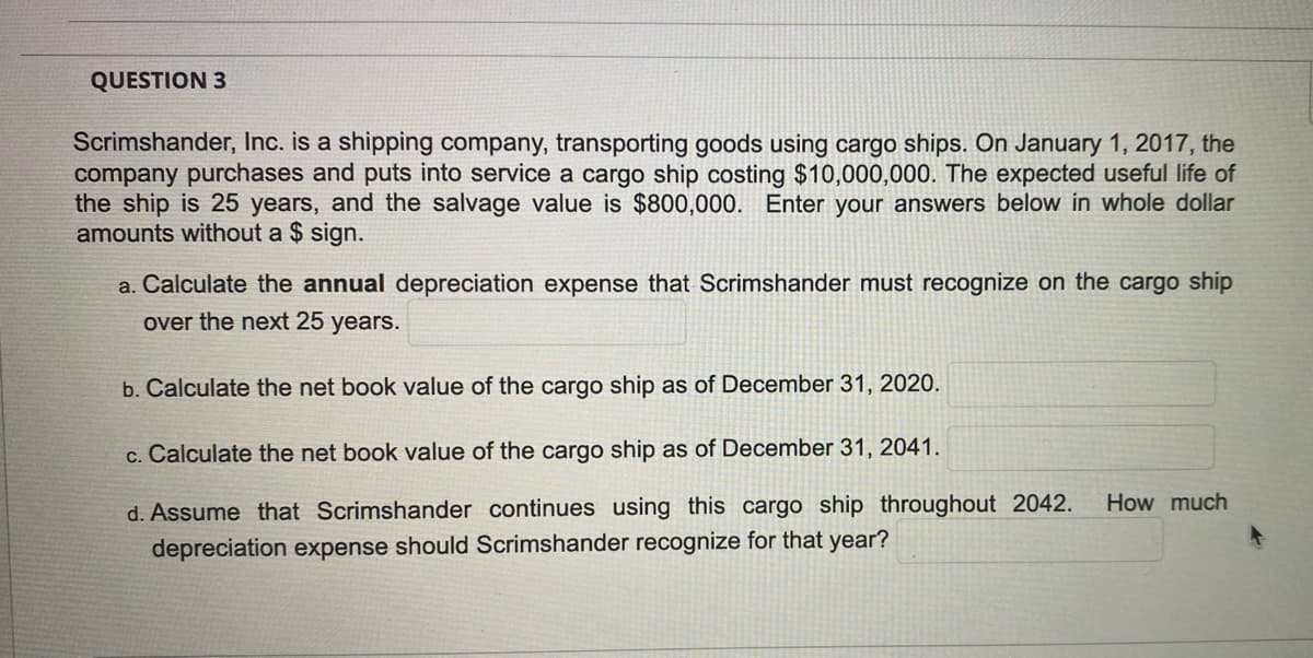 QUESTION 3
Scrimshander, Inc. is a shipping company, transporting goods using cargo ships. On January 1, 2017, the
company purchases and puts into service a cargo ship costing $10,000,000. The expected useful life of
the ship is 25 years, and the salvage value is $800,000. Enter your answers below in whole dollar
amounts without a $ sign.
a. Calculate the annual depreciation expense that Scrimshander must recognize on the cargo ship
over the next 25 years.
b. Calculate the net book value of the cargo ship as of December 31, 2020.
c. Calculate the net book value of the cargo ship as of December 31, 2041.
d. Assume that Scrimshander continues using this cargo ship
ghout 2042.
How much
depreciation expense should Scrimshander recognize for that year?
