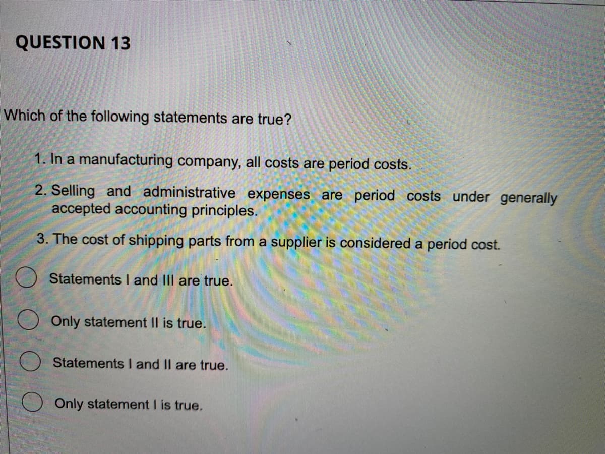 QUESTION 13
Which of the following statements are true?
1. In a manufacturing company, all costs are period costs.
2. Selling and administrative expenses are period costs under generally
accepted accounting principles.
3. The cost of shipping parts from a supplier is considered a period cost.
Statements I and III are true.
Only statement II is true.
Statements I and II are true.
Only statement I is true.