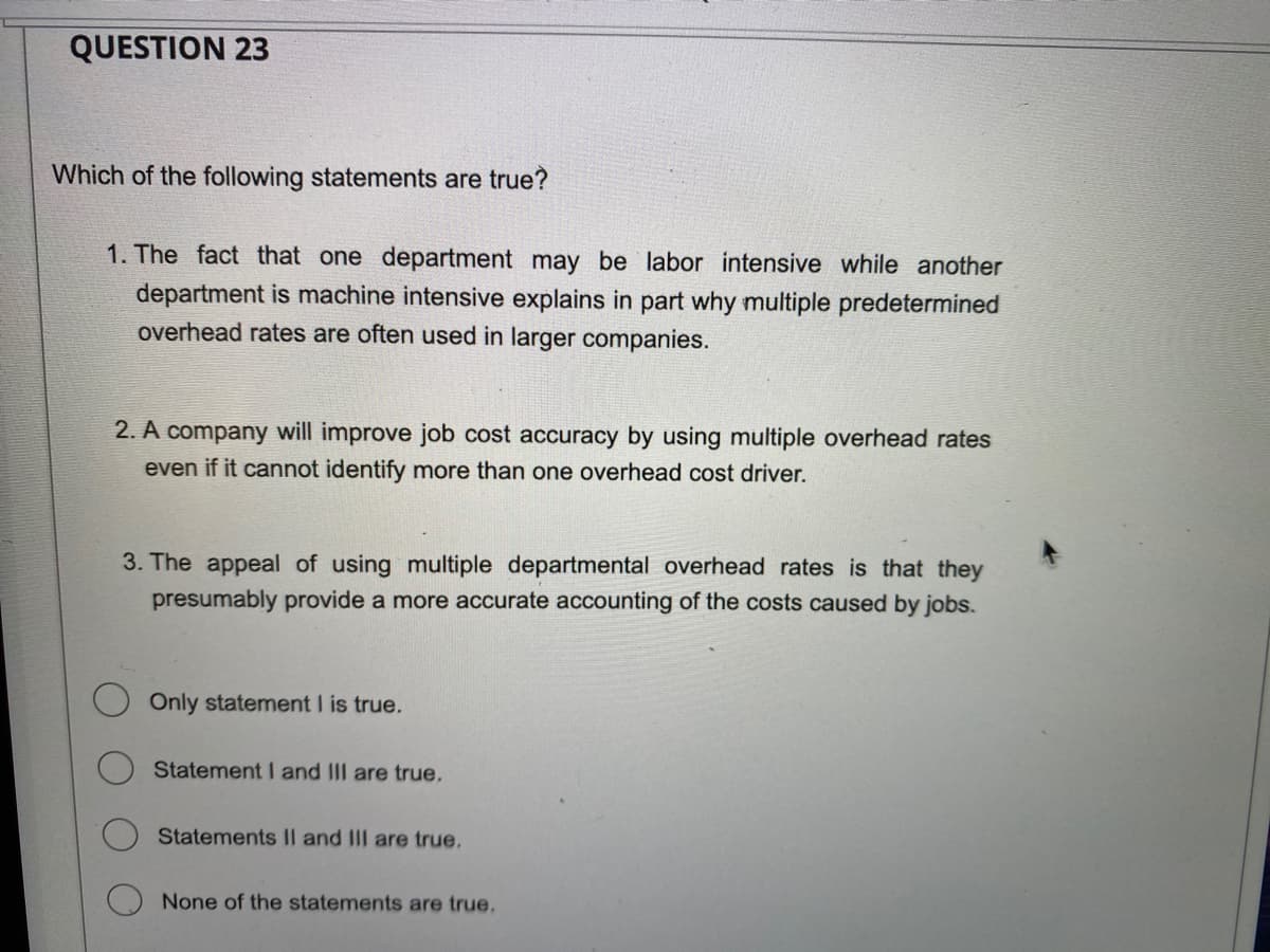 QUESTION 23
Which of the following statements are true?
1. The fact that one department may be labor intensive while another
department is machine intensive explains in part why multiple predetermined
overhead rates are often used in larger companies.
2. A company will improve job cost accuracy by using multiple overhead rates
even if it cannot identify more than one overhead cost driver.
3. The appeal of using multiple departmental overhead rates is that they
presumably provide a more accurate accounting of the costs caused by jobs.
Only statement I is true.
Statement I and III are true.
Statements II and III are true.
None of the statements are true.