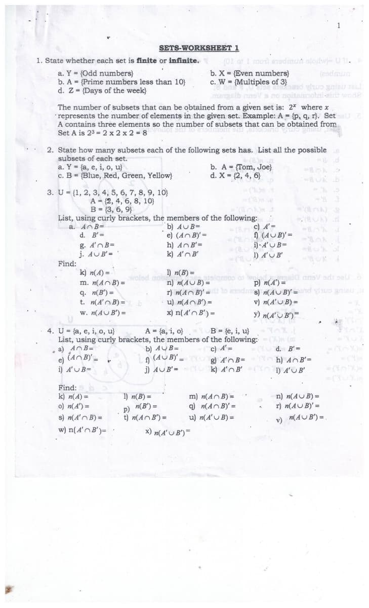 SETS-WORKSHEET 1
(0t as I rmoti eredmun olodw-01.
b. X = {Even numbers}
c. W = {Multiples of 3}
1. State whether each set is finite or infinite.
a. Y = (Odd numbers}
b. A = {Prime numbers less than 10)
d. Z = {Days of the week}
(eadmun
otai-eir wode
The number of subsets that can be obtained from a given set is: 2* where x
represents the number of elements in the given set. Example: A = {p, q, r}. SetU
A contains three elements so the number of subsets that can be obtained from
Set A is 23 = 2 x 2 x 2 = 8
2. State how many subsets each of the following sets has. List all the possible
subsets of each set.
a. Y - {a, e, i, o, u}
c. B = {Blue, Red, Green, Yellow}
b. A = (Tom, Joe}
d. X = (2, 4, 6}
3. U = {1, 2, 3, 4, 5, 6, 7, 8, 9, 10)
A = (2, 4, 6, 8, 10)
B = (3, 6, 9}
List, using curly brackets, the members of the following:
a. AOB=
(UA)
c) A'=
b) AUB=
e) (AnB)'=
h) AnB'=
k) A'nB'
( 9 (4UBY' =
i) · A'U B=
d. B' =
g. A'nB=
j. AUB'=
1) A'UB'
Find:
k) n(A) =
1) n(B) =
n) n(AUB) =
r) n(An B)' =
u) n(AOB') =
p) n(A') = ansV adi seu a
nds) n(AU B)' =nd vua gnieu
v) n(A'U B) =
woled aob
m. n(AnB) =
q. n(B') =
t. n(A'n B) =
w. n(AUB') =
x) n(A'nB') =
y) n(A'U B')=
4. U= {a, e, i, o, u}
List, using curly brackets, the members of the following:
a) AOB=
(An BY =
A = {a, i, o}
B = {e, i, u}
b) AUB=
) (4U B)'-
j) AUB'=CY k) A'OB'
c) A'=
d. B' =
e)
i) A'UB=
h) AnB'=
C ) A'UB'
g) A'nB=
= (YU
Find:
k) n(A) =
o) n(A') =
m) n(AnB) =
q) n(AnB)' =
u) n(A'U B) =
n) n(AUB) =
r) n(AUB)' =
1) n(B) =
p) n(B') =
t) n(AnB') =
s) n(A'n B) =
v)
n(AUB') =
w) n(A'nB')=
x) n(A' U B')=
