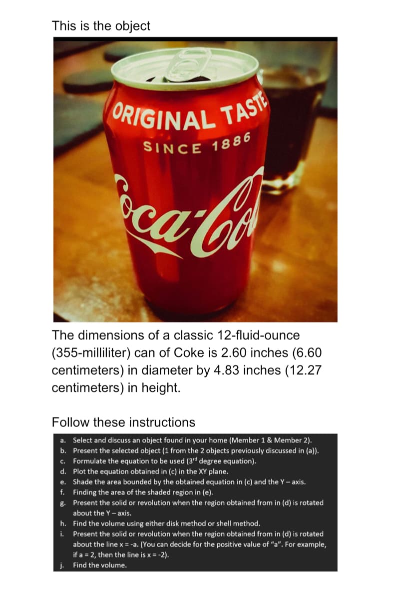 This is the object
The dimensions of a classic 12-fluid-ounce
(355-milliliter) can of Coke is 2.60 inches (6.60
centimeters) in diameter by 4.83 inches (12.27
centimeters) in height.
Follow these instructions
a. Select and discuss an object found in your home (Member 1 & Member 2).
b. Present the selected object (1 from the 2 objects previously discussed in (a)).
C. Formulate the equation to be used (3rd degree equation).
d.
Plot the equation obtained in (c) in the XY plane.
e.
Shade the area bounded by the obtained equation in (c) and the Y-axis.
f. Finding the area of the shaded region in (e).
g.
Present the solid or revolution when the region obtained from in (d) is rotated
about the Y-axis.
h.
ORIGINAL TASTE
SINCE 1886
oca-Co
i.
j.
Find the volume using either disk method or shell method.
Present the solid or revolution when the region obtained from in (d) is rotated
about the line x = -a. (You can decide for the positive value of "a". For example,
if a = 2, then the line is x = -2).
Find the volume.