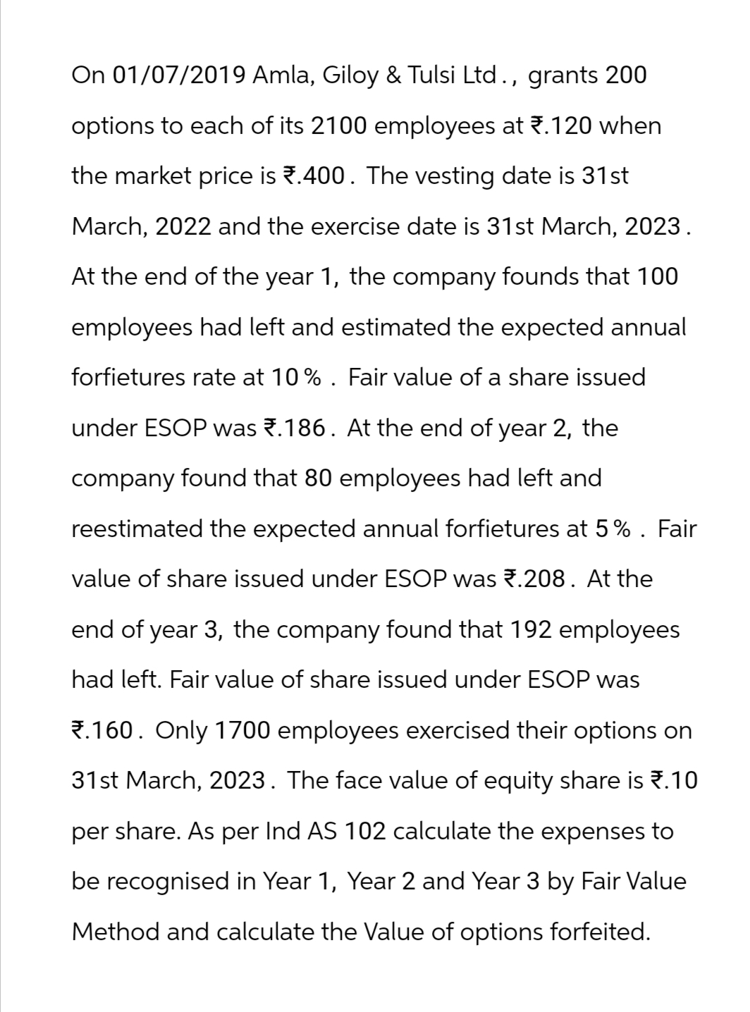 On 01/07/2019 Amla, Giloy & Tulsi Ltd., grants 200
options to each of its 2100 employees at ₹.120 when
the market price is ₹.400. The vesting date is 31st
March, 2022 and the exercise date is 31st March, 2023.
At the end of the year 1, the company founds that 100
employees had left and estimated the expected annual
forfietures rate at 10%. Fair value of a share issued
under ESOP was ₹.186. At the end of year 2, the
company found that 80 employees had left and
reestimated the expected annual forfietures at 5%. Fair
value of share issued under ESOP was 7.208. At the
end of year 3, the company found that 192 employees
had left. Fair value of share issued under ESOP was
.160. Only 1700 employees exercised their options on
31st March, 2023. The face value of equity share is *.10
per share. As per Ind AS 102 calculate the expenses to
be recognised in Year 1, Year 2 and Year 3 by Fair Value
Method and calculate the Value of options forfeited.