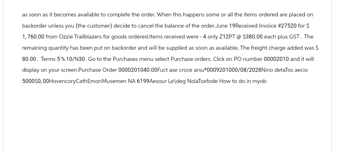 as soon as it becomes available to complete the order. When this happens some or all the items ordered are placed on
backorder unless you (the customer) decide to cancel the balance of the order. June 19 Received Invoice #27520 for $
1,760.00 from Ozzie Trailblazers for goods ordered. Items received were - 4 only Z12PT @ $380.00 each plus GST. The
remaining quantity has been put on backorder and will be supplied as soon as available, The freight charge added was $
80.00. Terms 5% 10/N30. Go to the Purchases menu select Purchase orders. Click on PO number 00002010 and it will
display on your screen. Purchase Order 0000201040.00 Fuct ase croce arsu*0009201000/08/2028 Nino detaTos aecio
5000$0,00HovencoryCathEmonMusemen NA 6199 Aesour Le\deg NolaToxfode How to do in myob