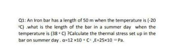 Q1: An Iron bar has a length of 50 m when the temperature is (-20
"C) .what is the length of the bar in a summer day when the
temperature is (38 C) ?Calculate the thermal stress set up in the
bar on summer day.a=12 x10 C ,E=25x10 Pa.

