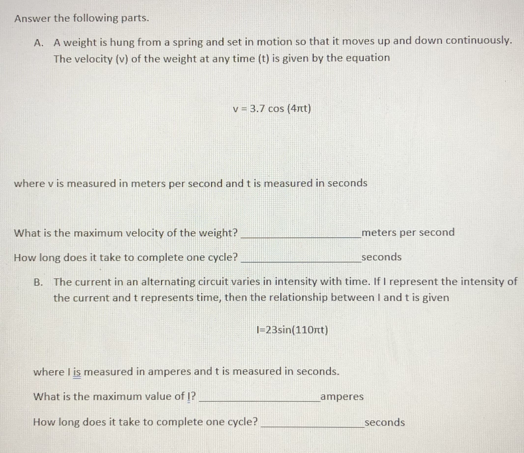 Answer the following parts.
A. A weight is hung from a spring and set in motion so that it moves up and down continuously.
The velocity (v) of the weight at any time (t) is given by the equation
v = 3.7 cos (4nt)
where v is measured in meters per second and t is measured in seconds
What is the maximum velocity of the weight?
meters per second
How long does it take to complete one cycle?
seconds
