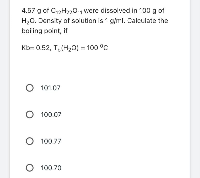 4.57 g of C12H22O11 were dissolved in 100 g of
H₂O. Density of solution is 1 g/ml. Calculate the
boiling point, if
Kb= 0.52, Tb (H₂O) = 100 °C
O 101.07
O 100.07
O 100.77
O 100.70