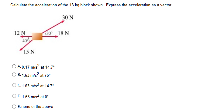 Calculate the acceleration of the 13 kg block shown. Express the acceleration as a vector.
12 N
40%
15 N
30 N
30° 18 N
OA.0.17 m/s² at 14.7°
B. 1.63 m/s² at 75°
O C. 1.63 m/s² at 14.7°
D. 1.63 m/s² at 0°
E. none of the above