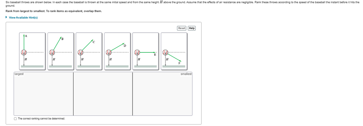 Six baseball throws are shown below. In each case the baseball is thrown at the same initial speed and from the same height H above the ground. Assume that the effects of air resistance are negligible. Rank these throws according to the speed of the baseball the instant before it hits the
ground.
Rank from largest to smallest. To rank items as equivalent, overlap them.
► View Available Hint(s)
DAAAE=
largest
B
The correct ranking cannot be determined.
Reset Help
H
smallest