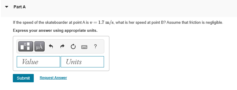 Part A
If the speed of the skateboarder at point A is v= 1.7 m/s, what is her speed at point B? Assume that friction is negligible.
Express your answer using appropriate units.
μÁ
Value
Units
Submit Request Answer
?