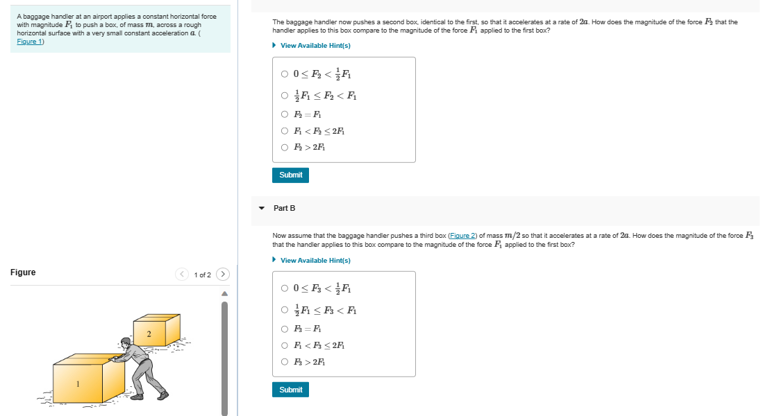A baggage handler at an airport applies a constant horizontal force
with magnitude F₁ to push a box, of mass M, across a rough
horizontal surface with a very small constant acceleration a. (
Figure 1)
Figure
< 1 of 2
The baggage handler now pushes a second box, identical to the first, so that it accelerates at a rate of 2a. How does the magnitude of the force that the
handler applies to this box compare to the magnitude of the force F₁ applied to the first box?
▸ View Available Hint(s)
00<₂<F
OF ≤₂ <F
OR=A
OF <<2F
F₂ > 2F
Submit
▾ Part B
Now assume that the baggage handler pushes a third box (Figure 2) of mass m/2 so that it accelerates at a rate of 2a. How does the magnitude of the force F
that the handler applies to this box compare to the magnitude of the force F₁ applied to the first box?
▸ View Available Hint(s)
0< F</F₁
OA <<A
O A = A
O A <<2F
O A > 2F
Submit
