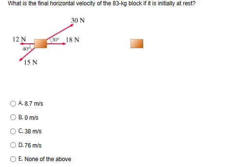 What is the final horizontal velocity of the 83-kg block if it is initially at rest?
12 N
40%
15 N
30 N
30° 18 N
A. 8.7 m/s
B. 0 m/s
C. 38 m/s
D.76 m/s
E. None of the above