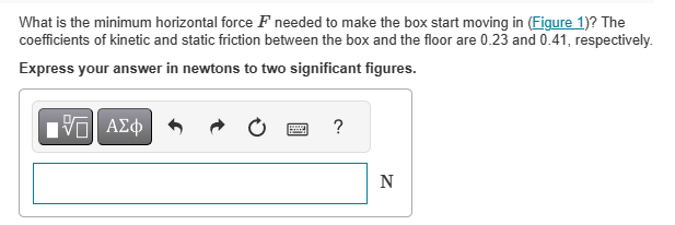 What is the minimum horizontal force F needed to make the box start moving in (Figure 1)? The
coefficients of kinetic and static friction between the box and the floor are 0.23 and 0.41, respectively.
Express your answer in newtons to two significant figures.
15| ΑΣΦ
wwwww
?
N
