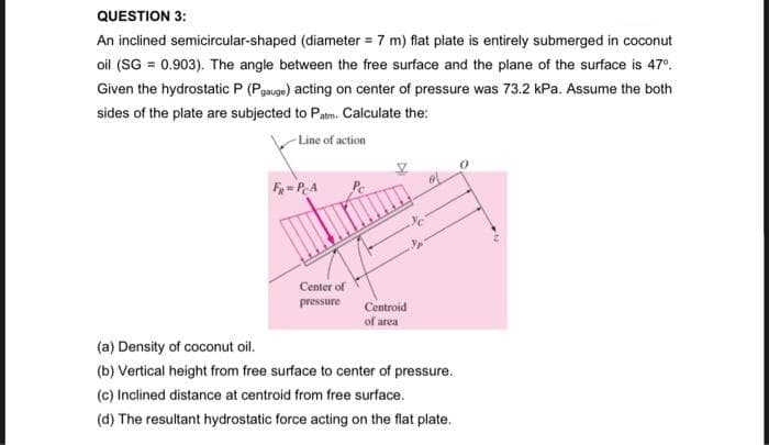 QUESTION 3:
An inclined semicircular-shaped (diameter = 7 m) flat plate is entirely submerged in coconut
oil (SG = 0.903). The angle between the free surface and the plane of the surface is 47°.
Given the hydrostatic P (Pgauge) acting on center of pressure was 73.2 kPa. Assume the both
sides of the plate are subjected to Patm. Calculate the:
-Line of action
F=PA
Center of
pressure
Centroid
of area
(a) Density of coconut oil.
(b) Vertical height from free surface to center of pressure.
(c) Inclined distance at centroid from free surface.
(d) The resultant hydrostatic force acting on the flat plate.

