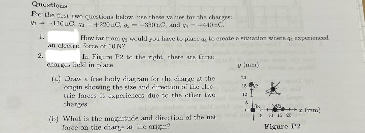 Questions
For the first two questions below, use these values for the charges:
91 = -110 nC, 92 = +220 nC, 93 = -330 nC, and 94 = +440 nC.
1.
2.
How far from q2 would you have to place q4 to create a situation where q4 experienced
an electric force of 10 N?
In Figure P2 to the right, there are three
charges held in place.
(a) Draw a free body diagram for the charge at the
origin showing the size and direction of the elec-
tric forces it experiences due to the other two
charges.
(b) What is the magnitude and direction of the net
force on the charge at the origin?
y (mm)
20
15 92
10
Leup
5
93
+Y
x (mm)
5
10 15 20
92
Figure P2