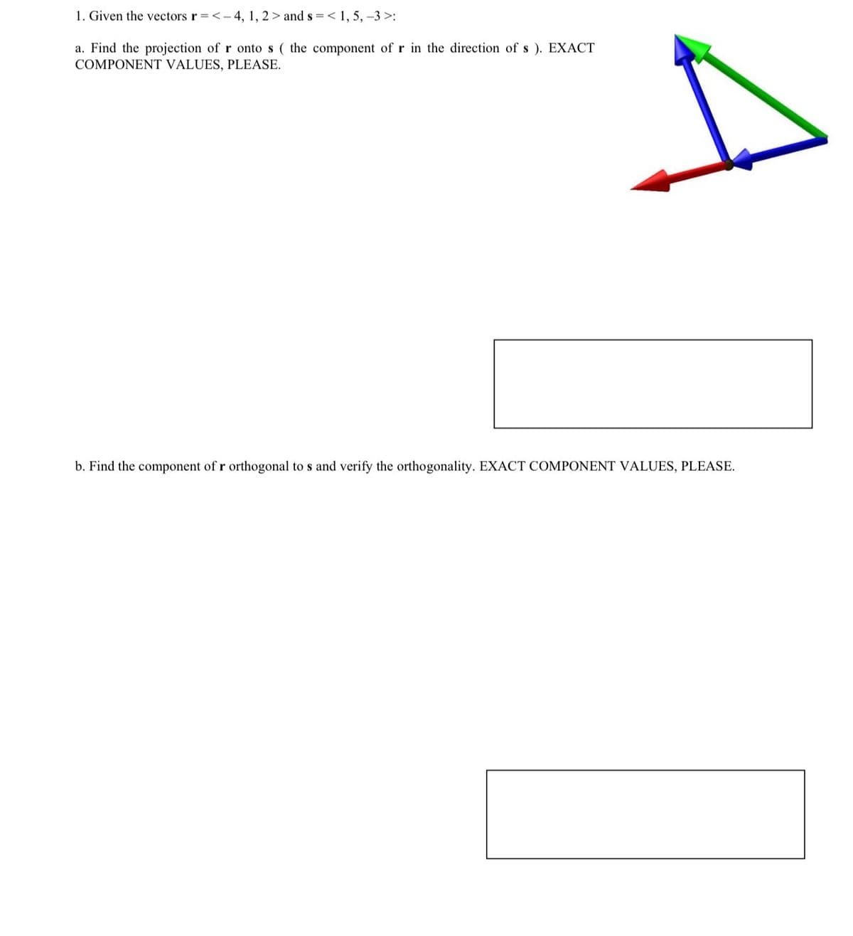 1. Given the vectors r =<-4, 1, 2> and s = < 1, 5, -3>:
a. Find the projection of r onto s ( the component of r in the direction of s). EXACT
COMPONENT VALUES, PLEASE.
A
b. Find the component of r orthogonal to s and verify the orthogonality. EXACT COMPONENT VALUES, PLEASE.