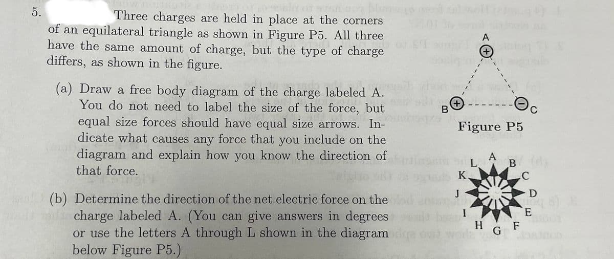5.
Three charges are held in place at the corners
of an equilateral triangle as shown in Figure P5. All three
have the same amount of charge, but the type of charge
differs, as shown in the figure.
(a) Draw a free body diagram of the charge labeled A.
You do not need to label the size of the force, but
equal size forces should have equal size arrows. In-
dicate what causes any force that you include on the
diagram and explain how you know the direction of
that force.
(b) Determine the direction of the net electric force on the
charge labeled A. (You can give answers in degrees
or use the letters A through L shown in the diagram
below Figure P5.)
B
+
J
A
Figure P5
A
B
K
C
HG F
D
vioq 8 8