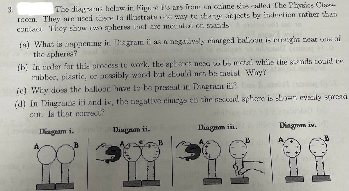 3.
The diagrams below in Figure P3 are from an online site called The Physics Class-
room. They are used there to illustrate one way to charge objects by induction rather than
contact. They show two spheres that are mounted on stands.
(a) What is happening in Diagram ii as a negatively charged balloon is brought near one of
the spheres?
(b) In order for this process to work, the spheres need to be metal while the stands could be
rubber, plastic, or possibly wood but should not be metal. Why?
(c) Why does the balloon have to be present in Diagram iii?
ass
(d) In Diagrams iii and iv, the negative charge on the second sphere is shown evenly spread
out. Is that correct?
Diagram i.
Diagram ii.
A
B
Diagram iii.
Diagram iv.
B
A
B